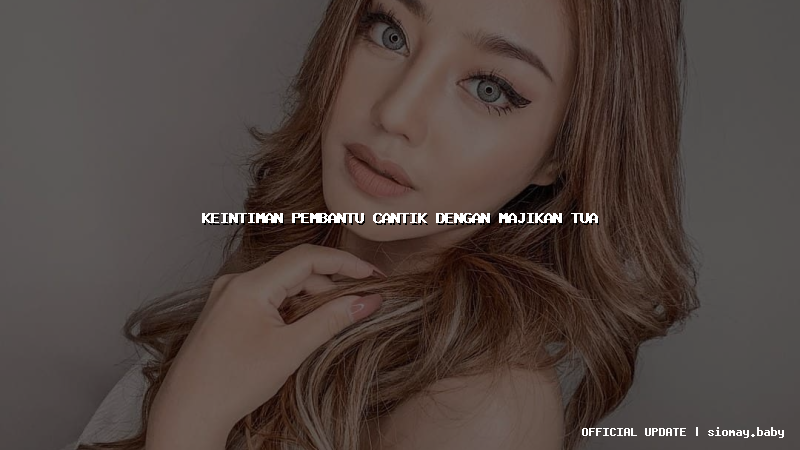 keintiman pembantu cantik dengan majikan tua