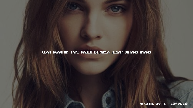 udah ngantuk tapi masih dipaksa hisap batang ayang