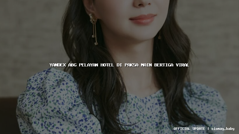yandex abg pelayan hotel di paksa main bertiga viral